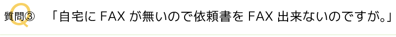 Q3．自宅にFAXがないので依頼書をFAXできないのですが。