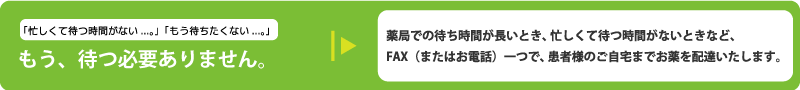 薬局での待ち時間が長いとき、忙しくて待つ時間がないときなど、FAX（またはお電話）一つで、患者様のご自宅までお薬を配達いたします。